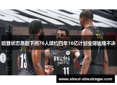 哈登状态急剧下滑76人续约四年16亿计划变得犹豫不决